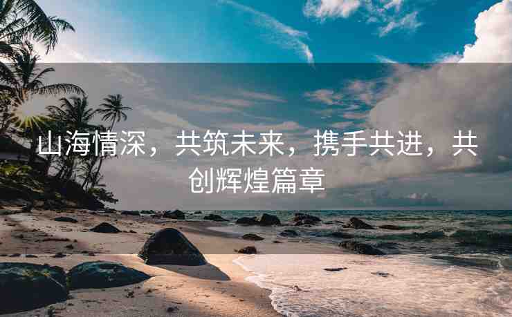 山海情深，共筑未來(lái)，攜手共進(jìn)，共創(chuàng)輝煌篇章