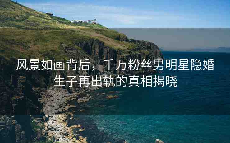 風(fēng)景如畫背后，千萬粉絲男明星隱婚生子再出軌的真相揭曉