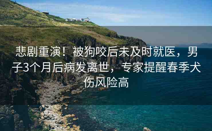 悲劇重演！被狗咬后未及時(shí)就醫(yī)，男子3個(gè)月后病發(fā)離世，專家提醒春季犬傷風(fēng)險(xiǎn)高