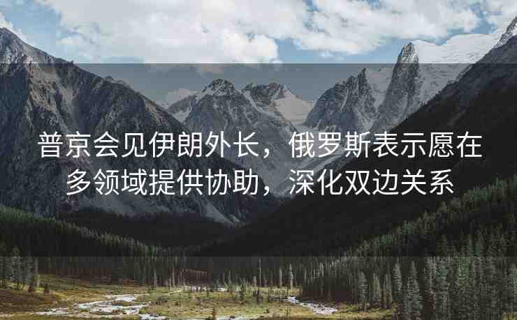 普京會見伊朗外長，俄羅斯表示愿在多領(lǐng)域提供協(xié)助，深化雙邊關(guān)系