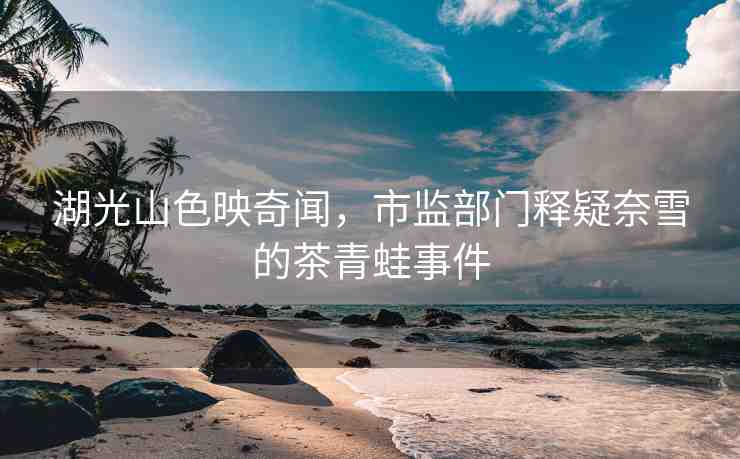 湖光山色映奇聞，市監(jiān)部門釋疑奈雪的茶青蛙事件