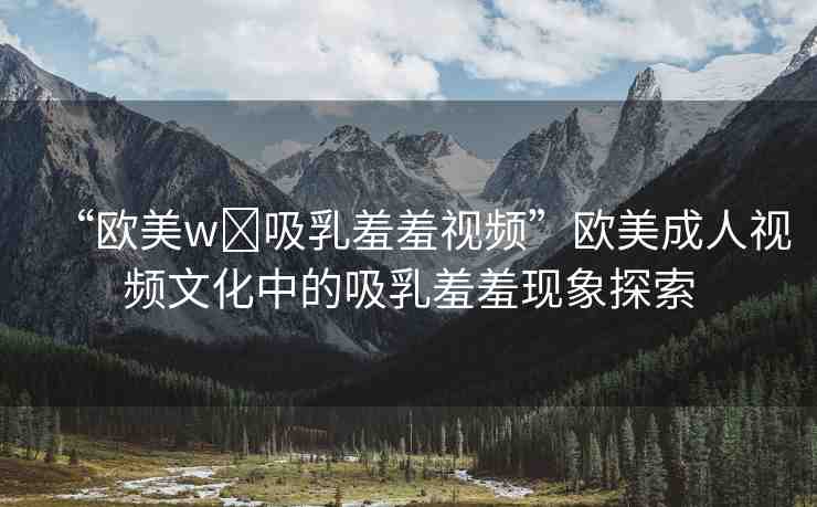“歐美w?吸乳羞羞視頻”歐美成人視頻文化中的吸乳羞羞現(xiàn)象探索