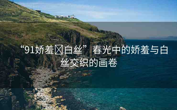 “91嬌羞?白絲”春光中的嬌羞與白絲交織的畫卷