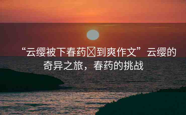 “云纓被下春藥?到爽作文”云纓的奇異之旅，春藥的挑戰(zhàn)