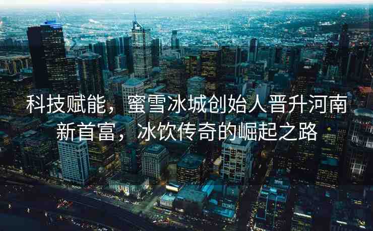 科技賦能，蜜雪冰城創(chuàng)始人晉升河南新首富，冰飲傳奇的崛起之路