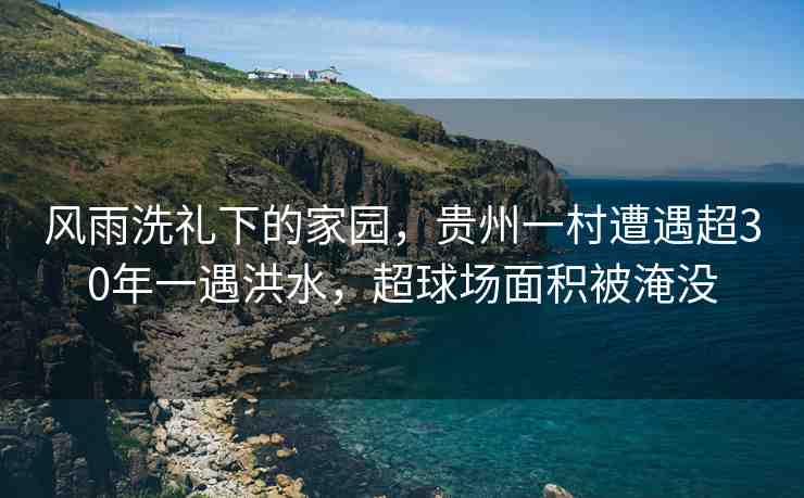 風(fēng)雨洗禮下的家園，貴州一村遭遇超30年一遇洪水，超球場面積被淹沒
