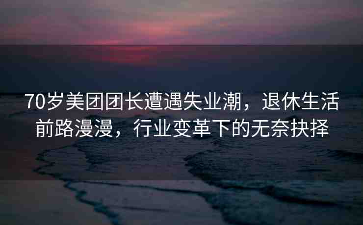 70歲美團(tuán)團(tuán)長(zhǎng)遭遇失業(yè)潮，退休生活前路漫漫，行業(yè)變革下的無(wú)奈抉擇