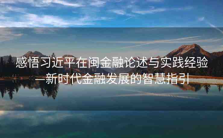 感悟習(xí)近平在閩金融論述與實踐經(jīng)驗—新時代金融發(fā)展的智慧指引