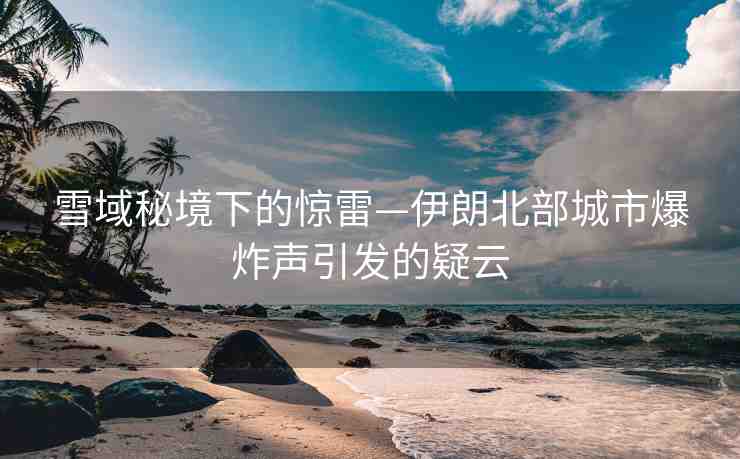雪域秘境下的驚雷—伊朗北部城市爆炸聲引發(fā)的疑云