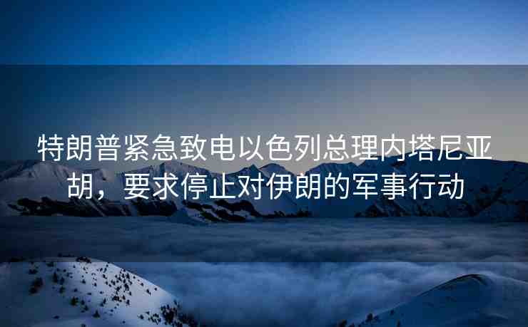 特朗普緊急致電以色列總理內(nèi)塔尼亞胡，要求停止對(duì)伊朗的軍事行動(dòng)