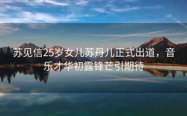 蘇見信25歲女兒蘇丹兒正式出道，音樂才華初露鋒芒引期待