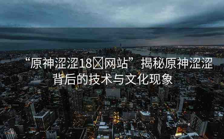 “原神澀澀18?網(wǎng)站”揭秘原神澀澀背后的技術(shù)與文化現(xiàn)象