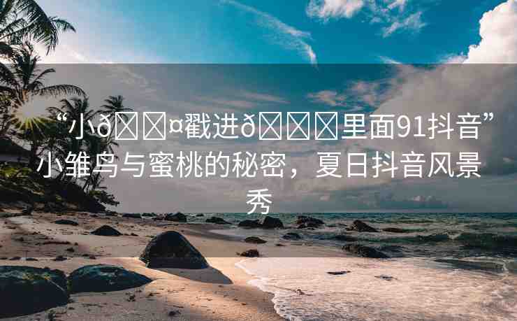 “小??戳進(jìn)??里面91抖音”小雛鳥與蜜桃的秘密，夏日抖音風(fēng)景秀