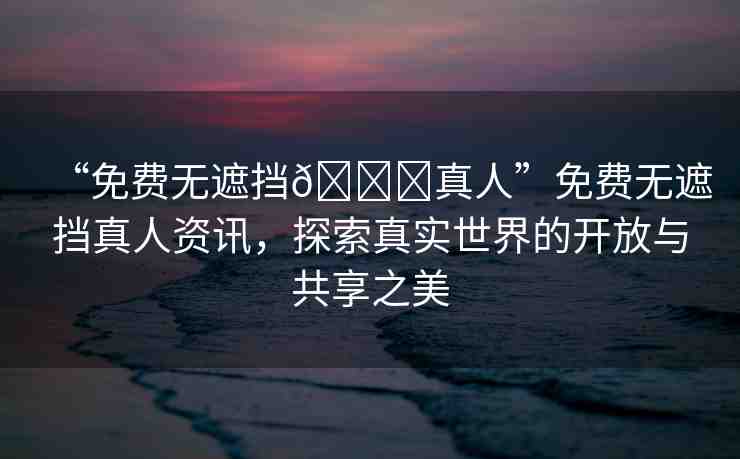 “免費(fèi)無(wú)遮擋??真人”免費(fèi)無(wú)遮擋真人資訊，探索真實(shí)世界的開放與共享之美