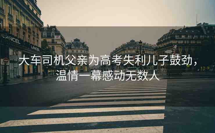 大車司機(jī)父親為高考失利兒子鼓勁，溫情一幕感動無數(shù)人