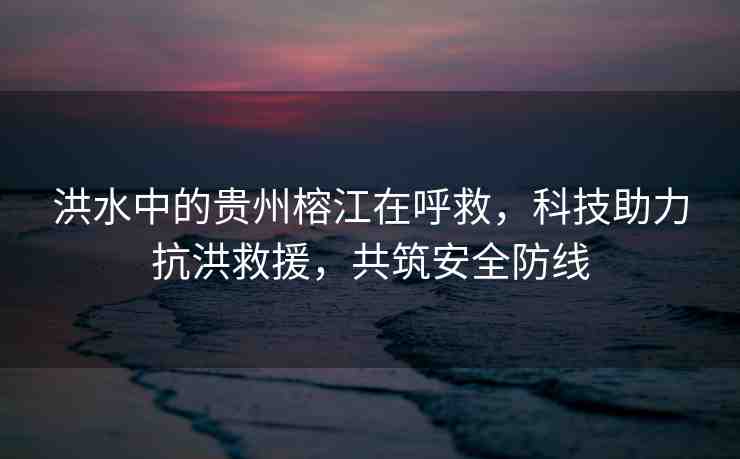 洪水中的貴州榕江在呼救，科技助力抗洪救援，共筑安全防線