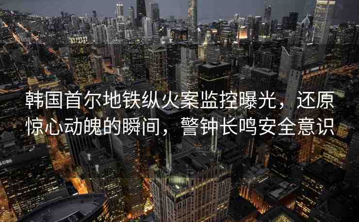 韓國首爾地鐵縱火案監(jiān)控曝光，還原驚心動魄的瞬間，警鐘長鳴安全意識