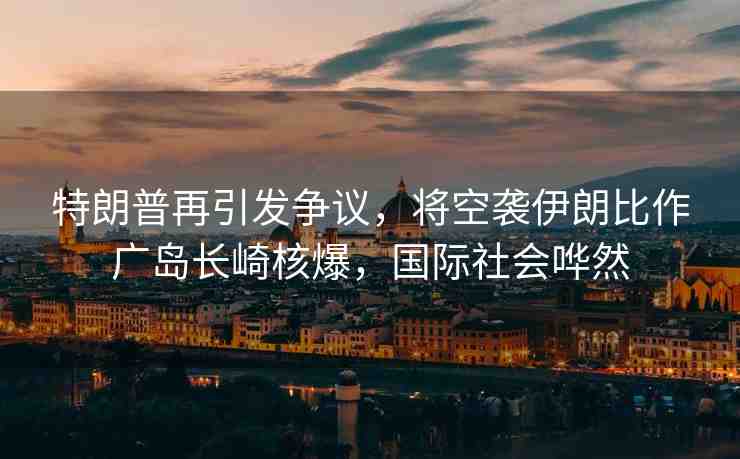 特朗普再引發(fā)爭(zhēng)議，將空襲伊朗比作廣島長(zhǎng)崎核爆，國(guó)際社會(huì)嘩然
