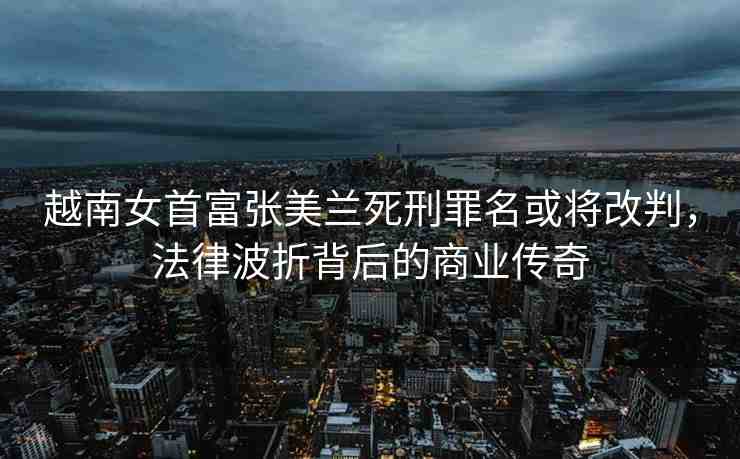 越南女首富張美蘭死刑罪名或?qū)⒏呐?，法律波折背后的商業(yè)傳奇