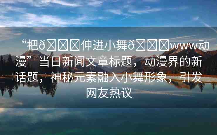 “把??伸進(jìn)小舞??www動(dòng)漫”當(dāng)日新聞文章標(biāo)題，動(dòng)漫界的新話題，神秘元素融入小舞形象，引發(fā)網(wǎng)友熱議