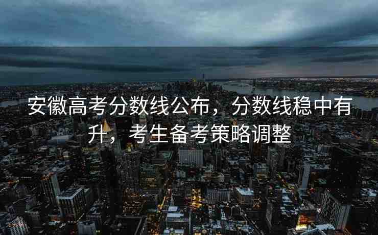 安徽高考分數(shù)線公布，分數(shù)線穩(wěn)中有升，考生備考策略調整