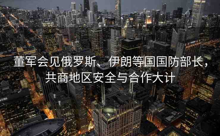 董軍會見俄羅斯、伊朗等國國防部長，共商地區(qū)安全與合作大計
