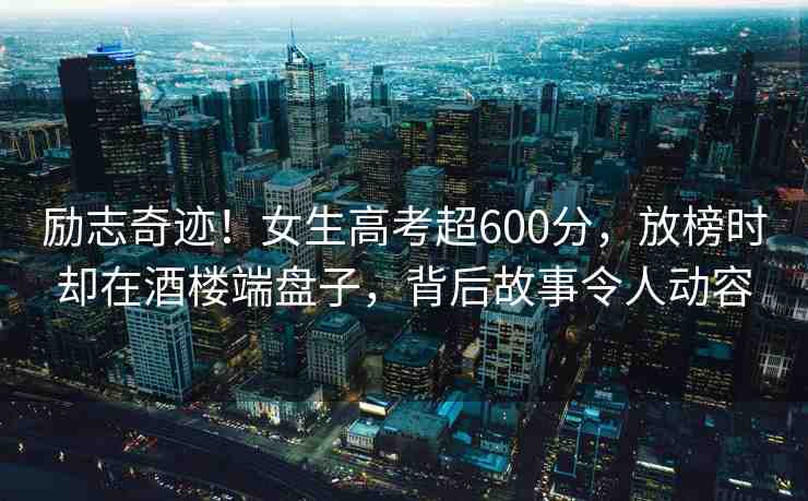 勵(lì)志奇跡！女生高考超600分，放榜時(shí)卻在酒樓端盤子，背后故事令人動(dòng)容