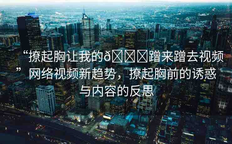 “撩起胸讓我的??蹭來蹭去視頻”網(wǎng)絡(luò)視頻新趨勢，撩起胸前的誘惑與內(nèi)容的反思