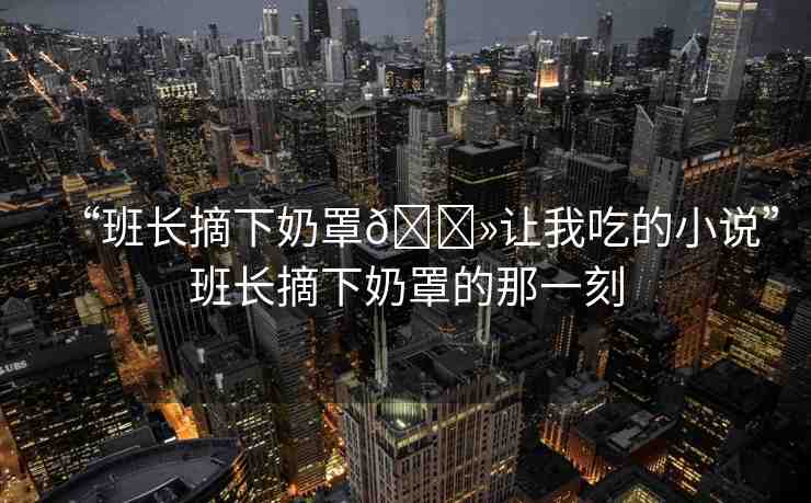 “班長摘下奶罩??讓我吃的小說”班長摘下奶罩的那一刻