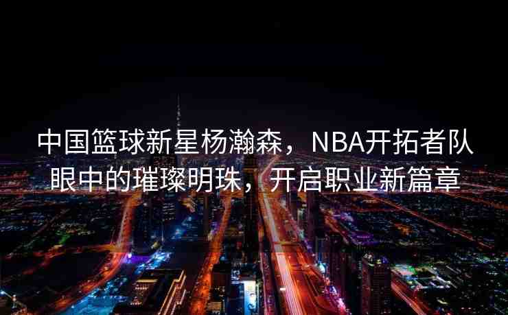 中國籃球新星楊瀚森，NBA開拓者隊(duì)眼中的璀璨明珠，開啟職業(yè)新篇章