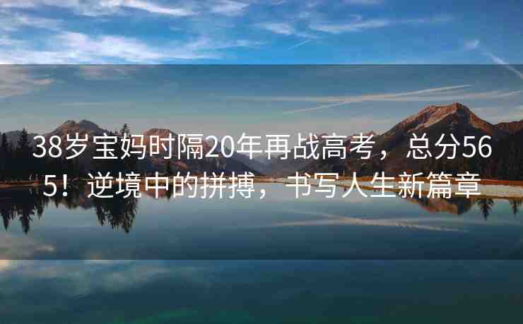 38歲寶媽時(shí)隔20年再戰(zhàn)高考，總分565！逆境中的拼搏，書寫人生新篇章