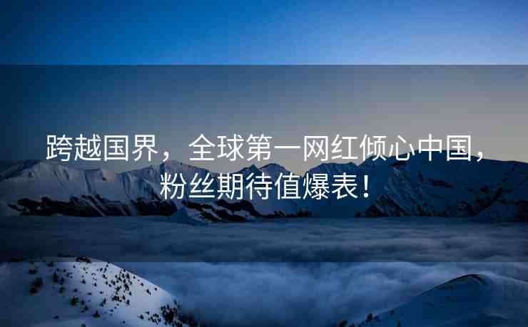 跨越國(guó)界，全球第一網(wǎng)紅傾心中國(guó)，粉絲期待值爆表！