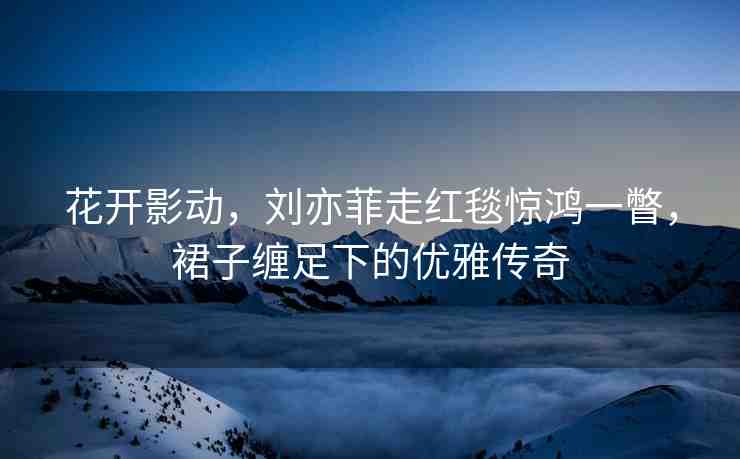 花開影動(dòng)，劉亦菲走紅毯驚鴻一瞥，裙子纏足下的優(yōu)雅傳奇