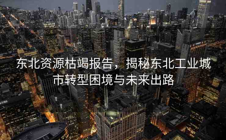 東北資源枯竭報(bào)告，揭秘東北工業(yè)城市轉(zhuǎn)型困境與未來出路