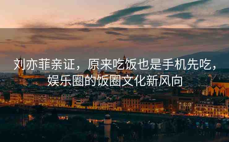 劉亦菲親證，原來吃飯也是手機先吃，娛樂圈的飯圈文化新風(fēng)向