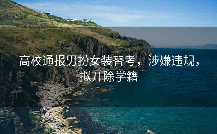 高校通報男扮女裝替考，涉嫌違規(guī)，擬開除學(xué)籍