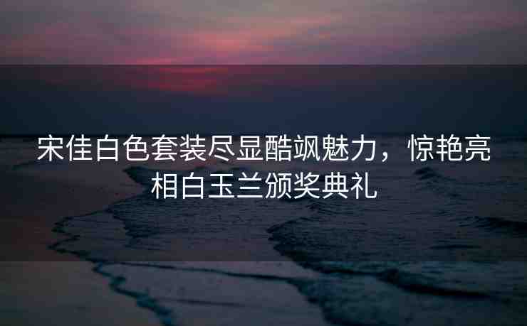 宋佳白色套裝盡顯酷颯魅力，驚艷亮相白玉蘭頒獎典禮