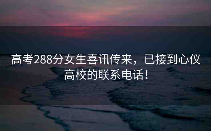 高考288分女生喜訊傳來，已接到心儀高校的聯(lián)系電話！