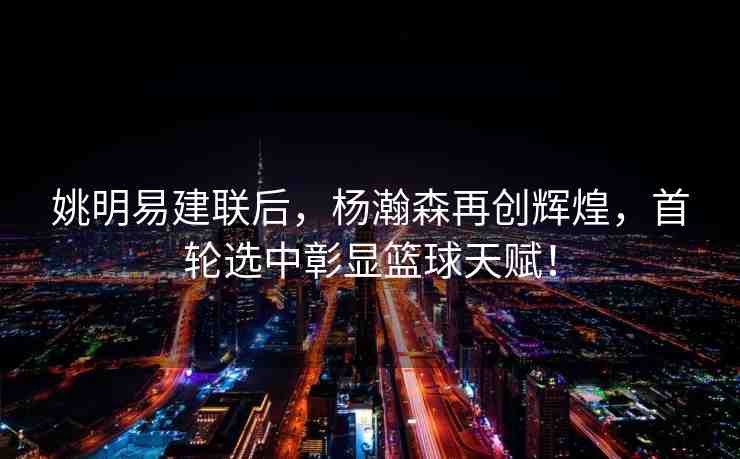 姚明易建聯(lián)后，楊瀚森再創(chuàng)輝煌，首輪選中彰顯籃球天賦！