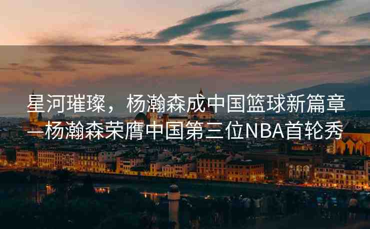 星河璀璨，楊瀚森成中國籃球新篇章—楊瀚森榮膺中國第三位NBA首輪秀