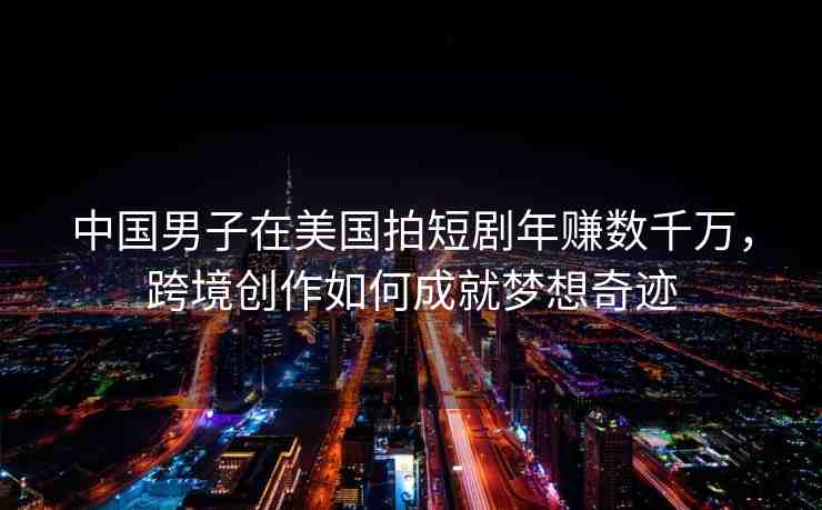 中國男子在美國拍短劇年賺數(shù)千萬，跨境創(chuàng)作如何成就夢想奇跡