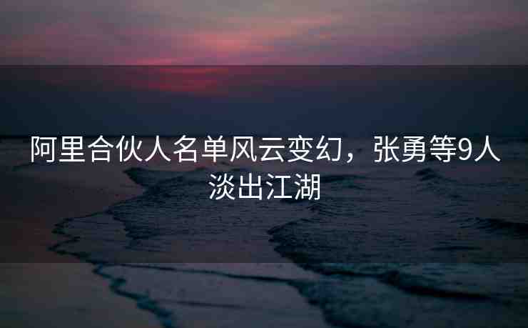 阿里合伙人名單風(fēng)云變幻，張勇等9人淡出江湖