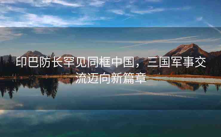 印巴防長(zhǎng)罕見同框中國(guó)，三國(guó)軍事交流邁向新篇章