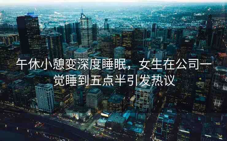 午休小憩變深度睡眠，女生在公司一覺(jué)睡到五點(diǎn)半引發(fā)熱議