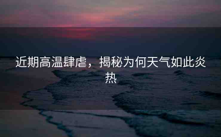 近期高溫肆虐，揭秘為何天氣如此炎熱