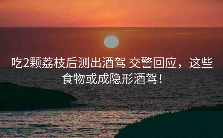 吃2顆荔枝后測出酒駕 交警回應，這些食物或成隱形酒駕！