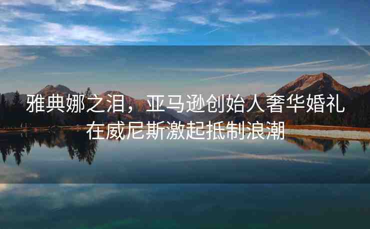 雅典娜之淚，亞馬遜創(chuàng)始人奢華婚禮在威尼斯激起抵制浪潮