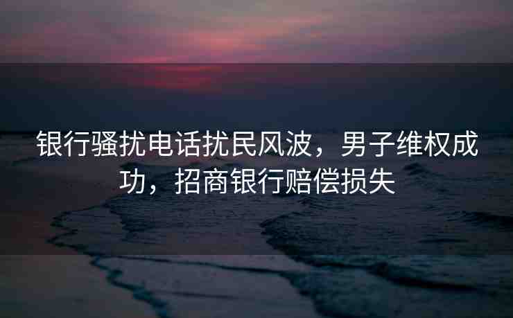銀行騷擾電話擾民風波，男子維權成功，招商銀行賠償損失