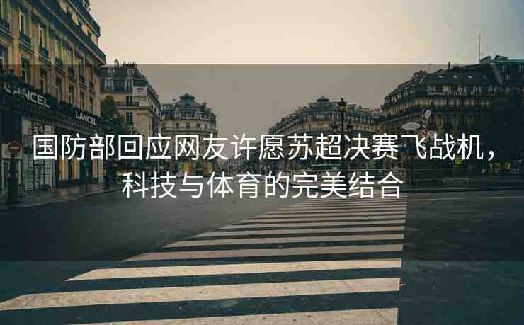 國防部回應(yīng)網(wǎng)友許愿蘇超決賽飛戰(zhàn)機，科技與體育的完美結(jié)合