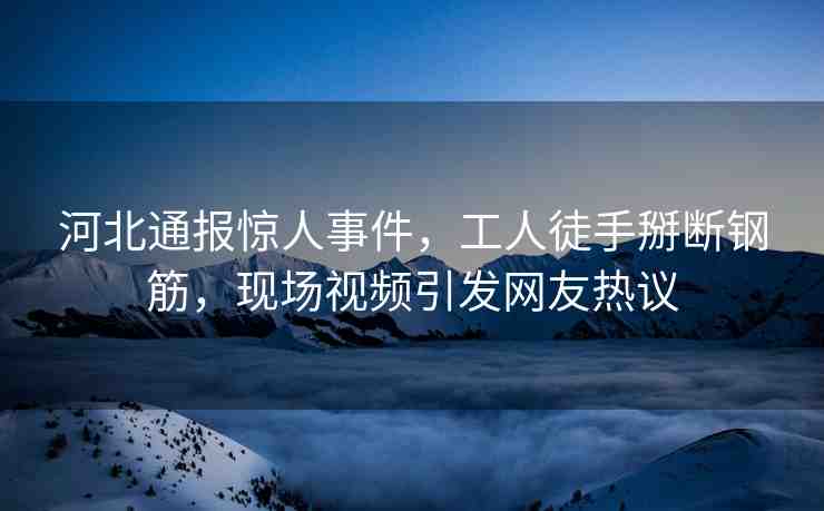 河北通報(bào)驚人事件，工人徒手掰斷鋼筋，現(xiàn)場視頻引發(fā)網(wǎng)友熱議